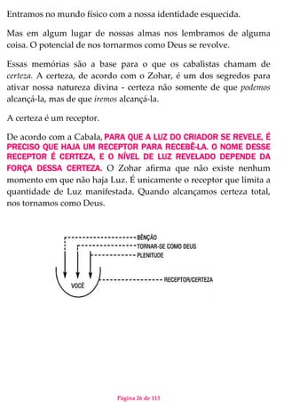 Página 26 de 113
Entramos no mundo físico com a nossa identidade esquecida.
Mas em algum lugar de nossas almas nos lembramos de alguma
coisa. O potencial de nos tornarmos como Deus se revolve.
Essas memórias são a base para o que os cabalistas chamam de
certeza. A certeza, de acordo com o Zohar, é um dos segredos para
ativar nossa natureza divina - certeza não somente de que podemos
alcançá-la, mas de que iremos alcançá-la.
A certeza é um receptor.
De acordo com a Cabala, PARA QUE A LUZ DO CRIADOR SE REVELE, É
PRECISO QUE HAJA UM RECEPTOR PARA RECEBÊ-LA. O NOME DESSE
RECEPTOR É CERTEZA, E O NÍVEL DE LUZ REVELADO DEPENDE DA
FORÇA DESSA CERTEZA. O Zohar afirma que não existe nenhum
momento em que não haja Luz. É unicamente o receptor que limita a
quantidade de Luz manifestada. Quando alcançamos certeza total,
nos tornamos como Deus.
 