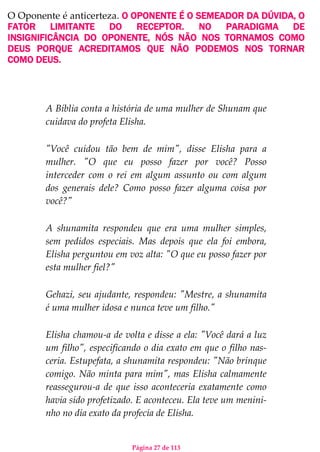 Página 27 de 113
O Oponente é anticerteza. O OPONENTE É O SEMEADOR DA DÚVIDA, O
FATOR LIMITANTE DO RECEPTOR. NO PARADIGMA DE
INSIGNIFICÂNCIA DO OPONENTE, NÓS NÃO NOS TORNAMOS COMO
DEUS PORQUE ACREDITAMOS QUE NÃO PODEMOS NOS TORNAR
COMO DEUS.
A Bíblia conta a história de uma mulher de Shunam que
cuidava do profeta Elisha.
"Você cuidou tão bem de mim", disse Elisha para a
mulher. "O que eu posso fazer por você? Posso
interceder com o rei em algum assunto ou com algum
dos generais dele? Como posso fazer alguma coisa por
você?"
A shunamita respondeu que era uma mulher simples,
sem pedidos especiais. Mas depois que ela foi embora,
Elisha perguntou em voz alta: "O que eu posso fazer por
esta mulher fiel?"
Gehazi, seu ajudante, respondeu: "Mestre, a shunamita
é uma mulher idosa e nunca teve um filho."
Elisha chamou-a de volta e disse a ela: "Você dará a luz
um filho", especificando o dia exato em que o filho nas-
ceria. Estupefata, a shunamita respondeu: "Não brinque
comigo. Não minta para mim", mas Elisha calmamente
reassegurou-a de que isso aconteceria exatamente como
havia sido profetizado. E aconteceu. Ela teve um menini-
nho no dia exato da profecia de Elisha.
 