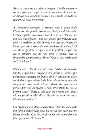 Página 28 de 113
Anos se passaram e a criança cresceu. Um dia, enquanto
cortava feno no campo, o menino reclamou de uma dor
de cabeça. Sua condição piorou e mais tarde, sentado no
colo de sua mãe, ele morreu.
A shunamita carregou o menino para a cama onde
Elisha dormia quando estava na cidade, e o deitou nela.
Fechou a porta, procurou o marido e disse: "Mande-me
um dos empregados - um dos jovens que trabalha com
você - e também um dos burros, e eu irei ao Homem de
Deus, que está ensinando nos arredores da cidade." O
marido perguntou por que ela ia ao profeta, já que não
era o primeiro dia do mês nem o sábado, mas a
shunamita simplesmente disse: "Que a paz esteja com
você. Até logo.”
Ela foi até o Monte Carmel onde Elisha estava ensi-
nando, e quando o profeta a viu pediu a Gehazi que
perguntasse notícias da família dela. A shunamita disse
ao ajudante que estava tudo bem. No entanto, quando
chegou ao lugar onde Elisha estava, ela agarrou as
pernas dele com os braços. Gehazi veio afastá-la, mas o
profeta disse: "Deixe-a. Ela está em grande dor. Deus
não me permitiu saber disso; Ele não me permitiu ver, e
Ele não me contou."
Em lágrimas, a mulher se lamentou: "Por acaso eu pedi
um filho a Deus? Não pedi. Eu roguei que você não me
fizesse de boba. Que tipo de favor foi este de me dar um
filho que morre tão jovem?"
 
