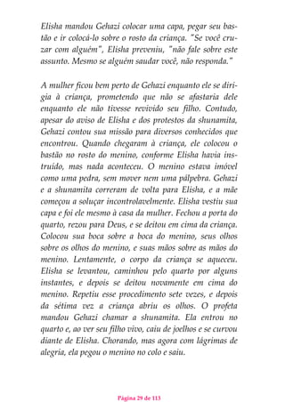 Página 29 de 113
Elisha mandou Gehazi colocar uma capa, pegar seu bas-
tão e ir colocá-lo sobre o rosto da criança. "Se você cru-
zar com alguém", Elisha preveniu, "não fale sobre este
assunto. Mesmo se alguém saudar você, não responda."
A mulher ficou bem perto de Gehazi enquanto ele se diri-
gia à criança, prometendo que não se afastaria dele
enquanto ele não tivesse revivido seu filho. Contudo,
apesar do aviso de Elisha e dos protestos da shunamita,
Gehazi contou sua missão para diversos conhecidos que
encontrou. Quando chegaram à criança, ele colocou o
bastão no rosto do menino, conforme Elisha havia ins-
truído, mas nada aconteceu. O menino estava imóvel
como uma pedra, sem mover nem uma pálpebra. Gehazi
e a shunamita correram de volta para Elisha, e a mãe
começou a soluçar incontrolavelmente. Elisha vestiu sua
capa e foi ele mesmo à casa da mulher. Fechou a porta do
quarto, rezou para Deus, e se deitou em cima da criança.
Colocou sua boca sobre a boca do menino, seus olhos
sobre os olhos do menino, e suas mãos sobre as mãos do
menino. Lentamente, o corpo da criança se aqueceu.
Elisha se levantou, caminhou pelo quarto por alguns
instantes, e depois se deitou novamente em cima do
menino. Repetiu esse procedimento sete vezes, e depois
da sétima vez a criança abriu os olhos. O profeta
mandou Gehazi chamar a shunamita. Ela entrou no
quarto e, ao ver seu filho vivo, caiu de joelhos e se curvou
diante de Elisha. Chorando, mas agora com lágrimas de
alegria, ela pegou o menino no colo e saiu.
 