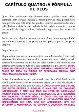 Página 31 de 113
CAPÍTULO QUATRO:A FÓRMULA
DE DEUS
Quer dizer então que nós vivemos numa prisão - uma prisão
estranha, com certeza, porque a maior parte de nós, prisioneiros,
nem percebe que está atrás das grades. Estamos condicionados até a
ridicularizar a ideia de que poderia de fato existir um outro mundo,
um mundo de alegria e Luz, brilhando logo atrás dos muros da
prisão.
Então, um dia, alguém nos entrega um plano de escape que inclui
uma planta da prisão e um plano de fuga passo a passo. Um plano
infalível.
O que faremos?
O que estou para revelar é um projeto para a liberdade. É claro, não
vivemos literalmente dentro dos muros de uma prisão, e não
estamos literalmente confinados em celas sombrias de concreto, mas
estamos aprisionados pela dor, pelo sofrimento e pela morte. SENDO
ASSIM, NA VERDADE O QUE ESTOU PRESTES A APRESENTAR É UM
PLANO DE FUGA DA PRISÃO DE SEGURANÇA MÁXIMA MAIS
PODEROSA JAMAIS CONSTRUÍDA.
Se isso for verdade, se, ao contrário do que diz o Club Med, a vida
não é como deveria ser, se realmente existe uma vida de alegria e
fartura destinada a nós pelo Criador, A LÓGICA DITARIA QUE O PLANO
QUE ESTOU PRESTES A REVELAR É MAIS QUE UM CONSELHO
INTERESSANTE. É MAIS QUE MAIS UM LIVRO DE INFORMAÇÃO
POSITIVA SOBRE A VIDA PARA LER E ESQUECER. SE ESTE REALMENTE
FOR UM PLANO DE FUGA VIÁVEL, A LÓGICA DITA QUE ESTA É A
INFORMAÇÃO MAIS IMPORTANTE QUE JÁ LHE APARECEU. NÃO DEVE
SIMPLESMENTE SER LIDA, DEVE SER APREENDIDA. DEVE SER
ESTUDADA E MEMORIZADA, OU COPIADA E COLOCADA NO BOLSO
 