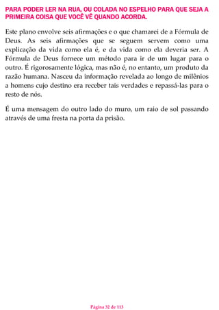 Página 32 de 113
PARA PODER LER NA RUA, OU COLADA NO ESPELHO PARA QUE SEJA A
PRIMEIRA COISA QUE VOCÊ VÊ QUANDO ACORDA.
Este plano envolve seis afirmações e o que chamarei de a Fórmula de
Deus. As seis afirmações que se seguem servem como uma
explicação da vida como ela é, e da vida como ela deveria ser. A
Fórmula de Deus fornece um método para ir de um lugar para o
outro. É rigorosamente lógica, mas não é, no entanto, um produto da
razão humana. Nasceu da informação revelada ao longo de milênios
a homens cujo destino era receber tais verdades e repassá-las para o
resto de nós.
É uma mensagem do outro lado do muro, um raio de sol passando
através de uma fresta na porta da prisão.
 