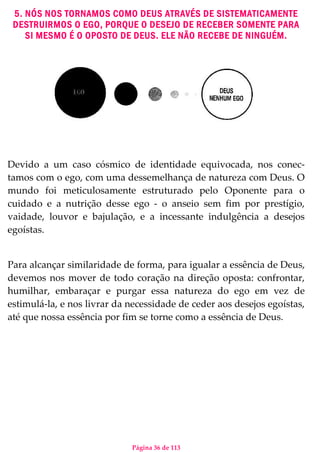 Página 36 de 113
5. NÓS NOS TORNAMOS COMO DEUS ATRAVÉS DE SISTEMATICAMENTE
DESTRUIRMOS O EGO, PORQUE O DESEJO DE RECEBER SOMENTE PARA
SI MESMO É O OPOSTO DE DEUS. ELE NÃO RECEBE DE NINGUÉM.
Devido a um caso cósmico de identidade equivocada, nos conec-
tamos com o ego, com uma dessemelhança de natureza com Deus. O
mundo foi meticulosamente estruturado pelo Oponente para o
cuidado e a nutrição desse ego - o anseio sem fim por prestígio,
vaidade, louvor e bajulação, e a incessante indulgência a desejos
egoístas.
Para alcançar similaridade de forma, para igualar a essência de Deus,
devemos nos mover de todo coração na direção oposta: confrontar,
humilhar, embaraçar e purgar essa natureza do ego em vez de
estimulá-la, e nos livrar da necessidade de ceder aos desejos egoístas,
até que nossa essência por fim se torne como a essência de Deus.
 