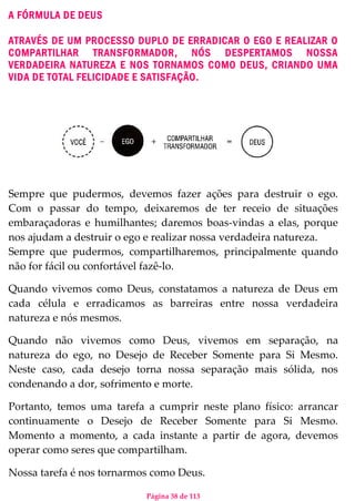 Página 38 de 113
A FÓRMULA DE DEUS
ATRAVÉS DE UM PROCESSO DUPLO DE ERRADICAR O EGO E REALIZAR O
COMPARTILHAR TRANSFORMADOR, NÓS DESPERTAMOS NOSSA
VERDADEIRA NATUREZA E NOS TORNAMOS COMO DEUS, CRIANDO UMA
VIDA DE TOTAL FELICIDADE E SATISFAÇÃO.
Sempre que pudermos, devemos fazer ações para destruir o ego.
Com o passar do tempo, deixaremos de ter receio de situações
embaraçadoras e humilhantes; daremos boas-vindas a elas, porque
nos ajudam a destruir o ego e realizar nossa verdadeira natureza.
Sempre que pudermos, compartilharemos, principalmente quando
não for fácil ou confortável fazê-lo.
Quando vivemos como Deus, constatamos a natureza de Deus em
cada célula e erradicamos as barreiras entre nossa verdadeira
natureza e nós mesmos.
Quando não vivemos como Deus, vivemos em separação, na
natureza do ego, no Desejo de Receber Somente para Si Mesmo.
Neste caso, cada desejo torna nossa separação mais sólida, nos
condenando a dor, sofrimento e morte.
Portanto, temos uma tarefa a cumprir neste plano físico: arrancar
continuamente o Desejo de Receber Somente para Si Mesmo.
Momento a momento, a cada instante a partir de agora, devemos
operar como seres que compartilham.
Nossa tarefa é nos tornarmos como Deus.
 