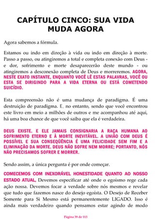 Página 39 de 113
CAPÍTULO CINCO: SUA VIDA
MUDA AGORA
Agora sabemos a fórmula.
Estamos ou indo em direção à vida ou indo em direção à morte.
Passo a passo, ou atingiremos a total e completa conexão com Deus -
e dor, sofrimento e morte desaparecerão deste mundo - ou
atingiremos a desconexão completa de Deus e morreremos. AGORA,
NESTE EXATO INSTANTE, ENQUANTO VOCÊ LÊ ESTAS PALAVRAS, VOCÊ OU
ESTA SE DIRIGINDO PARA A VIDA ETERNA OU ESTÁ COMETENDO
SUICÍDIO.
Esta compreensão não é uma mudança de paradigma. É uma
destruição de paradigma. E, no entanto, sendo que você encontrou
este livro em meio a milhões de outros e me acompanhou até aqui,
há uma boa chance de que você saiba que ela é verdadeira.
DEUS EXISTE. E ELE JAMAIS CONSIGNARIA A RAÇA HUMANA AO
SOFRIMENTO ETERNO E À MORTE INEVITÁVEL. A UNIÃO COM DEUS É
POSSÍVEL E SUA CONSEQÜÊNCIA É UMA FELICIDADE SEM FIM E A
ELIMINAÇÃO DA MORTE. DEUS NÃO SOFRE NEM MORRE; PORTANTO, NÓS
NÃO PRECISAMOS SOFRER E MORRER.
Sendo assim, a única pergunta é por onde começar.
COMECEMOS COM INEXORÁVEL HONESTIDADE QUANTO AO NOSSO
ESTADO ATUAL, Devemos especificar até onde o egoísmo rege cada
ação nossa. Devemos focar a verdade sobre nós mesmos e revelar
que tudo que fazemos nasce do desejo egoísta. O Desejo de Receber
Somente para Si Mesmo está permanentemente LIGADO. Isso é
ainda mais verdadeiro quando pensamos estar agindo de modo
 