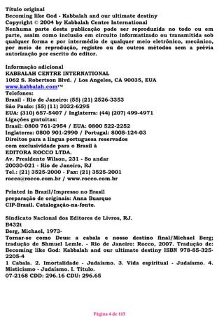 Página 4 de 113
Título original
Becoming like God - Kabbalah and our ultimate destiny
Copyright © 2004 by Kabbalah Centre International
Nenhuma parte desta publicação pode ser reproduzida no todo ou em
parte, assim como inclusão em circuito informatizado ou transmitida sob
qualquer forma e por intermédio de qualquer meio eletrônico, mecânico,
por meio de reprodução, registro ou de outros métodos sem a prévia
autorização por escrito do editor.
Informação adicional
KABBALAH CENTRE INTERNATIONAL
1062 S. Robertson Blvd. / Los Angeles, CA 90035, EUA
www.kabbalah.com™
Telefones:
Brasil - Rio de Janeiro: (55) (21) 2526-3353
São Paulo: (55) (11) 3032-6295
EUA: (310) 657-5407 / Inglaterra: (44) (207) 499-4971
Ligações gratuitas:
Brasil: 0800 761-2954 / EUA: 0800 522-2252
Inglaterra: 0800 901-2990 / Portugal: 8008-124-03
Direitos para a língua portuguesa reservados
com exclusividade para o Brasil à
EDITORA ROCCO LTDA.
Av. Presidente Wilson, 231 - 8o andar
20030-021 - Rio de Janeiro, RJ
Tel.: (21) 3525-2000 - Fax: (21) 3525-2001
rocco@rocco.com.br / www.rocco.com.br
Printed in Brazil/Impresso no Brasil
preparação de originais: Anna Buarque
CIP-Brasil. Catalogação-na-fonte.
Sindicato Nacional dos Editores de Livros, RJ.
B432t
Berg, Michael, 1973-
Tornar-se como Deus: a cabala e nosso destino final/Michael Berg;
tradução de Shmuel Lemle. - Rio de Janeiro: Rocco, 2007. Tradução de:
Becoming like God: Kabbalah and our ultimate destiny ISBN 978-85-325-
2205-4
1 Cabala. 2. Imortalidade - Judaísmo. 3. Vida espiritual - Judaísmo. 4.
Misticismo - Judaísmo. I. Título.
07-2168 CDD: 296.16 CDU: 296.65
 
