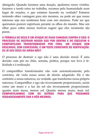 Página 40 de 113
abnegado. Quando fazemos uma doação, ajudamos nosso vizinho,
fazemos a tarefa extra no trabalho, rezamos pela humanidade num
lugar de orações, o que estamos fazendo na verdade? Estamos
tentando obter vantagem para nós mesmos, ou pode ser que nosso
interesse seja nos sentirmos bem com nós mesmos. Pode ser que
queiramos parecer espirituais perante os olhos do mundo. Mas um
olhar puro sobre nossos motivos sugere que eles raramente são
puros.
A FÓRMULA DE DEUS É UM ATAQUE DE DUAS CAMADAS CONTRA O EGO: O
PROCESSO DE DESTRUIR NOSSO EGO POR DENTRO E DE EXECUTAR O
COMPARTILHAR TRANSFORMADOR POR FORA. UM ATAQUE SEM
DESCANSO, SEM CONCESSÃO, E UM TESTE CONSTANTE DE VERIFICAÇÃO:
EU JÁ SOU DEUS OU AINDA NÃO?
O processo de destruir o ego não é uma decisão moral. É uma
decisão com pés no chão, sensata, prática, porque nos leva à fe-
licidade e à realização.
O compartilhar transformador não vem automaticamente; pelo
contrário, ele viola nosso senso de direito adquirido. Ele é tão
contrário a nossa natureza, na verdade, que transforma nossa própria
natureza. Compartilhar e ego são inversamente proporcionais, assim
como um muro e a luz do sol são inversamente proporcionais:
quanto mais muro, menos sol. Quanto menos muro, mais sol.
COMPARTILHAMOS COM OS OUTROS PARA QUE POSSAMOS
VERDADEIRAMENTE DAR A NÓS MESMOS.
 