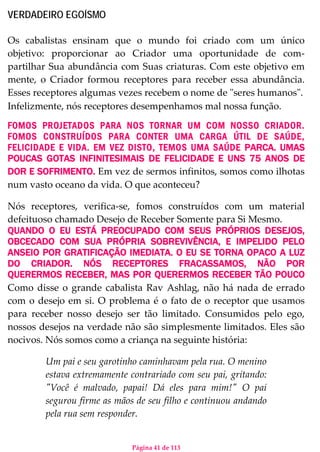 Página 41 de 113
VERDADEIRO EGOÍSMO
Os cabalistas ensinam que o mundo foi criado com um único
objetivo: proporcionar ao Criador uma oportunidade de com-
partilhar Sua abundância com Suas criaturas. Com este objetivo em
mente, o Criador formou receptores para receber essa abundância.
Esses receptores algumas vezes recebem o nome de "seres humanos".
Infelizmente, nós receptores desempenhamos mal nossa função.
FOMOS PROJETADOS PARA NOS TORNAR UM COM NOSSO CRIADOR.
FOMOS CONSTRUÍDOS PARA CONTER UMA CARGA ÚTIL DE SAÚDE,
FELICIDADE E VIDA. EM VEZ DISTO, TEMOS UMA SAÚDE PARCA. UMAS
POUCAS GOTAS INFINITESIMAIS DE FELICIDADE E UNS 75 ANOS DE
DOR E SOFRIMENTO. Em vez de sermos infinitos, somos como ilhotas
num vasto oceano da vida. O que aconteceu?
Nós receptores, verifica-se, fomos construídos com um material
defeituoso chamado Desejo de Receber Somente para Si Mesmo.
QUANDO O EU ESTÁ PREOCUPADO COM SEUS PRÓPRIOS DESEJOS,
OBCECADO COM SUA PRÓPRIA SOBREVIVÊNCIA, E IMPELIDO PELO
ANSEIO POR GRATIFICAÇÃO IMEDIATA. O EU SE TORNA OPACO A LUZ
DO CRIADOR. NÓS RECEPTORES FRACASSAMOS, NÃO POR
QUERERMOS RECEBER, MAS POR QUERERMOS RECEBER TÃO POUCO
Como disse o grande cabalista Rav Ashlag, não há nada de errado
com o desejo em si. O problema é o fato de o receptor que usamos
para receber nosso desejo ser tão limitado. Consumidos pelo ego,
nossos desejos na verdade não são simplesmente limitados. Eles são
nocivos. Nós somos como a criança na seguinte história:
Um pai e seu garotinho caminhavam pela rua. O menino
estava extremamente contrariado com seu pai, gritando:
"Você é malvado, papai! Dá eles para mim!" O pai
segurou firme as mãos de seu filho e continuou andando
pela rua sem responder.
 