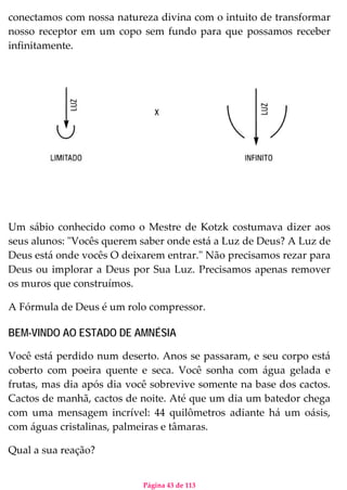 Página 43 de 113
conectamos com nossa natureza divina com o intuito de transformar
nosso receptor em um copo sem fundo para que possamos receber
infinitamente.
Um sábio conhecido como o Mestre de Kotzk costumava dizer aos
seus alunos: "Vocês querem saber onde está a Luz de Deus? A Luz de
Deus está onde vocês O deixarem entrar." Não precisamos rezar para
Deus ou implorar a Deus por Sua Luz. Precisamos apenas remover
os muros que construímos.
A Fórmula de Deus é um rolo compressor.
BEM-VINDO AO ESTADO DE AMNÉSIA
Você está perdido num deserto. Anos se passaram, e seu corpo está
coberto com poeira quente e seca. Você sonha com água gelada e
frutas, mas dia após dia você sobrevive somente na base dos cactos.
Cactos de manhã, cactos de noite. Até que um dia um batedor chega
com uma mensagem incrível: 44 quilômetros adiante há um oásis,
com águas cristalinas, palmeiras e tâmaras.
Qual a sua reação?
 