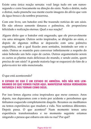 Página 44 de 113
Existe uma única reação sensata: você larga tudo em um nanos-
segundo e corre loucamente na direção do oásis. Nada o detém, nada
o distrai, nada preenche sua mente exceto imagens do alívio que vem
da água fresca e da sombra prazerosa.
Com este livro, um batedor está lhe trazendo notícias de um oásis.
Ele não oferece somente tâmaras e palmeiras, ele proporciona
felicidade e realização eternas. Qual a sua reação?
Alguns dirão que o batedor está enganado, que ele provavelmente
viu uma miragem. Outros serão inspirados, se dirigirão ao oásis, e
depois de algumas milhas se depararão com uma palmeira
esquelética, sob a qual ficarão anos sentados, insistindo ser este o
oásis. Outros se reunirão para conversar infinitamente a respeito do
oásis bebendo um belo copo de cactos. Outros argumentarão serem
os cactos as plantas mais deliciosas do mundo, e sendo assim, quem
precisa de um oásis? A grande maioria logo se esquecerá do fato de a
palavraoásis ter sido mencionada.
O que está acontecendo?
O ESTADO DE EGO É UM ESTADO DE AMNÉSIA. NÓS NÃO NOS LEM-
BRAMOS DO QUE VIEMOS FAZER AQUI. MANIFESTAR NOSSA VERDADEIRA
NATUREZA E NOS TORNAR COMO DEUS.
Por isso lemos alguma coisa inspiradora que mexe conosco. Anos
depois, nos deparamos com o texto por acidente e percebemos que
tínhamos esquecido completamente daquilo. Rezamos ou meditamos
ou temos experiências que mudam a vida. Nos sentimos diferentes.
Depois passa. O que acontece? Num momento temos uma
experiência transformadora e no momento seguinte estamos
xingando a pessoa que esbarra em nós na rua? Por quê?
 