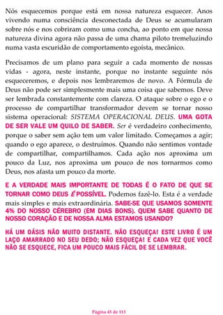 Página 45 de 113
Nós esquecemos porque está em nossa natureza esquecer. Anos
vivendo numa consciência desconectada de Deus se acumularam
sobre nós e nos cobriram como uma concha, ao ponto em que nossa
natureza divina agora não passa de uma chama piloto tremeluzindo
numa vasta escuridão de comportamento egoísta, mecânico.
Precisamos de um plano para seguir a cada momento de nossas
vidas - agora, neste instante, porque no instante seguinte nós
esqueceremos, e depois nos lembraremos de novo. A Fórmula de
Deus não pode ser simplesmente mais uma coisa que sabemos. Deve
ser lembrada constantemente com clareza. O ataque sobre o ego e o
processo de compartilhar transformador devem se tornar nosso
sistema operacional: SISTEMA OPERACIONAL DEUS. UMA GOTA
DE SER VALE UM QUILO DE SABER. Ser é verdadeiro conhecimento,
porque o saber sem ação tem um valor limitado. Começamos a agir;
quando o ego aparece, o destruímos. Quando não sentimos vontade
de compartilhar, compartilhamos. Cada ação nos aproxima um
pouco da Luz, nos aproxima um pouco de nos tornarmos como
Deus, nos afasta um pouco da morte.
E A VERDADE MAIS IMPORTANTE DE TODAS É O FATO DE QUE SE
TORNAR COMO DEUS É POSSÍVEL. Podemos fazê-lo. Esta é a verdade
mais simples e mais extraordinária. SABE-SE QUE USAMOS SOMENTE
4% DO NOSSO CÉREBRO (EM DIAS BONS). QUEM SABE QUANTO DE
NOSSO CORAÇÃO E DE NOSSA ALMA ESTAMOS USANDO?
HÁ UM OÁSIS NÃO MUITO DISTANTE. NÃO ESQUEÇA! ESTE LIVRO É UM
LAÇO AMARRADO NO SEU DEDO; NÃO ESQUEÇA! E CADA VEZ QUE VOCÊ
NÃO SE ESQUECE, FICA UM POUCO MAIS FÁCIL DE SE LEMBRAR.
 