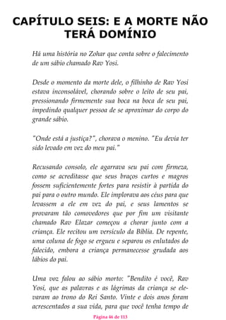 Página 46 de 113
CAPÍTULO SEIS: E A MORTE NÃO
TERÁ DOMÍNIO
Há uma história no Zohar que conta sobre o falecimento
de um sábio chamado Rav Yosi.
Desde o momento da morte dele, o filhinho de Rav Yosi
estava inconsolável, chorando sobre o leito de seu pai,
pressionando firmemente sua boca na boca de seu pai,
impedindo qualquer pessoa de se aproximar do corpo do
grande sábio.
"Onde está a justiça?", chorava o menino. "Eu devia ter
sido levado em vez do meu pai."
Recusando consolo, ele agarrava seu pai com firmeza,
como se acreditasse que seus braços curtos e magros
fossem suficientemente fortes para resistir à partida do
pai para o outro mundo. Ele implorava aos céus para que
levassem a ele em vez do pai, e seus lamentos se
provaram tão comovedores que por fim um visitante
chamado Rav Elazar começou a chorar junto com a
criança. Ele recitou um versículo da Bíblia. De repente,
uma coluna de fogo se ergueu e separou os enlutados do
falecido, embora a criança permanecesse grudada aos
lábios do pai.
Uma voz falou ao sábio morto: "Bendito é você, Rav
Yosi, que as palavras e as lágrimas da criança se ele-
varam ao trono do Rei Santo. Vinte e dois anos foram
acrescentados a sua vida, para que você tenha tempo de
 