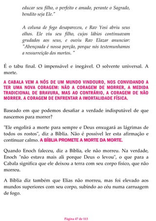 Página 47 de 113
educar seu filho, o perfeito e amado, perante o Sagrado,
bendito seja Ele."
A coluna de fogo desapareceu, e Rav Yosi abriu seus
olhos. Ele viu seu filho, cujos lábios continuavam
grudados aos seus, e ouviu Rav Elazar anunciar:
"Abençoada é nossa porção, porque nós testemunhamos
a ressurreição dos mortos. "
É o tabu final. O impensável e inegável. O solvente universal. A
morte.
A CABALA VEM A NÓS DE UM MUNDO VINDOURO, NOS CONVIDANDO A
TER UMA NOVA CORAGEM: NÃO A CORAGEM DE MORRER, A MEDIDA
TRADICIONAL DE BRAVURA, MAS AO CONTRÁRIO, A CORAGEM DE NÃO
MORRER. A CORAGEM DE ENFRENTAR A IMORTALIDADE FÍSICA.
Baseado em que podemos desafiar a verdade indisputável de que
nascemos para morrer?
"Ele engolirá a morte para sempre e Deus enxugará as lágrimas de
todos os rostos", diz a Bíblia. Não é possível ler esta afirmação e
continuar calmo. A BÍBLIA PROMETE A MORTE DA MORTE.
Quando Enoch faleceu, diz a Bíblia, ele não morreu. Na verdade,
Enoch "não estava mais ali porque Deus o levou", o que para a
Cabala significa que ele deixou a terra com seu corpo físico, que não
morreu.
A Bíblia diz também que Elias não morreu, mas foi elevado aos
mundos superiores com seu corpo, subindo ao céu numa carruagem
de fogo.
 