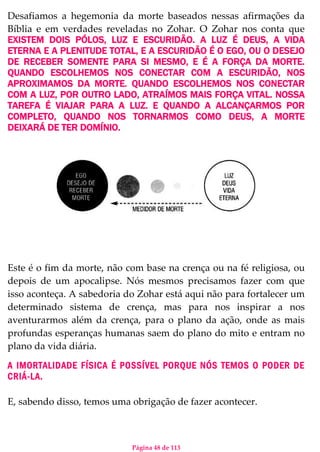 Página 48 de 113
Desafiamos a hegemonia da morte baseados nessas afirmações da
Bíblia e em verdades reveladas no Zohar. O Zohar nos conta que
EXISTEM DOIS PÓLOS, LUZ E ESCURIDÃO. A LUZ É DEUS, A VIDA
ETERNA E A PLENITUDE TOTAL, E A ESCURIDÃO É O EGO, OU O DESEJO
DE RECEBER SOMENTE PARA SI MESMO, E É A FORÇA DA MORTE.
QUANDO ESCOLHEMOS NOS CONECTAR COM A ESCURIDÃO, NOS
APROXIMAMOS DA MORTE. QUANDO ESCOLHEMOS NOS CONECTAR
COM A LUZ, POR OUTRO LADO, ATRAÍMOS MAIS FORÇA VITAL. NOSSA
TAREFA É VIAJAR PARA A LUZ. E QUANDO A ALCANÇARMOS POR
COMPLETO, QUANDO NOS TORNARMOS COMO DEUS, A MORTE
DEIXARÁ DE TER DOMÍNIO.
Este é o fim da morte, não com base na crença ou na fé religiosa, ou
depois de um apocalipse. Nós mesmos precisamos fazer com que
isso aconteça. A sabedoria do Zohar está aqui não para fortalecer um
determinado sistema de crença, mas para nos inspirar a nos
aventurarmos além da crença, para o plano da ação, onde as mais
profundas esperanças humanas saem do plano do mito e entram no
plano da vida diária.
A IMORTALIDADE FÍSICA É POSSÍVEL PORQUE NÓS TEMOS O PODER DE
CRIÁ-LA.
E, sabendo disso, temos uma obrigação de fazer acontecer.
 