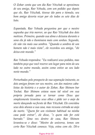 Página 49 de 113
O Zohar conta que um dia Rav Yitzchak se aproximou
de seu amigo, Rav Yehuda, com um pedido: que depois
que ele, Rav Yitzchak, tivesse ido para o túmulo, seu
bom amigo deveria rezar por ele todos os sete dias de
luto.
Espantado, Rav Yehuda perguntou por que o mestre
supunha que iria morrer, ao que Rav Yitzchak deu dois
motivos. Primeiro, quando sua alma o deixava durante o
sono ela já não o iluminava mais com sonhos. Segundo,
ele não via mais sua sombra. "Quando a sombra de um
homem não é mais vista", ele recordou seu amigo, "ele
deixa este mundo."
Rav Yehuda respondeu: "Eu realizarei seus pedidos, mas
também peço que você reserve um lugar para mim do seu
lado no outro mundo, assim como estive ao seu lado
neste mundo."
Perturbados pelo prospecto de sua separação iminente, os
dois amigos foram ver seu mestre, um dos maiores caba-
listas da história e o autor do Zohar, Rav Shimon bar
Yochai. Rav Shimon estava num tal nível em sua
própria jornada para se tornar como Deus que
simplesmente levantou seus olhos e pôde ver o anjo da
morte dançando na frente de Rav Yitzchak. Ele convidou
seus dois alunos a sua casa, mas recusou entrada ao anjo
da morte. "Quem for um visitante habitual na minha
casa pode entrar", ele disse, "e quem não for está
barrado." Uma vez dentro de casa, Rav Shimon
levantou-se e disse: "Mestre do universo, temos um
certo Rav Yitzchak conosco. Veja, estou com ele. Dê-o
 