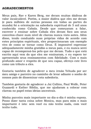 Página 5 de 113
AGRADECIMENTOS
Meus pais, Rav e Karen Berg, me deram muitas dádivas de
valor incalculável. Porém, a maior dádiva que eles me deram
(e para milhões de outras pessoas em todas as partes do
mundo) foi a orientação na sabedoria espiritual de 5 mil anos
conhecida como Cabala. Desde que começaram a falar,
escrever e ensinar sobre Cabala eles deram foco aos seus
conceitos-chave num nível de clareza nunca visto antes. Além
disso, tendo conduzido suas próprias vidas de acordo com
estes princípios espirituais, eles proporcionaram um exemplo
vivo de como se tornar como Deus. É impossível expressar
adequadamente minha gratidão a meus pais, e eu nunca serei
capaz de recompensá-los pelo que me deram. Tudo o que está
escrito aqui vem do que eles me ensinaram, e eu espero ter
apresentado seus ensinamentos com fidelidade. Com o mais
profundo amor e respeito de que sou capaz, ofereço este livro
como um tributo a eles.
Gostaria também de agradecer a meu irmão Yehuda por ser
meu amigo e parceiro no caminho de levar adiante o sonho de
nossos pais de disseminar esta sabedoria.
Também gostaria de agradecer a Jai Collins, Paul Wolfe, Peter
Guzzardi e Esther Sibilia, que me ajudaram a colocar com
clareza no papel estas ideias ancestrais.
Minha parceira mais importante no dia-a-dia é minha esposa.
Posso dizer tanta coisa sobre Monica, mas para mim o mais
importante é isto: sem você eu não tenho nada, com você
tenho tudo.
 