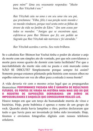 Página 50 de 113
para mim!" Uma voz ressonante respondeu: "Muito
bem, Rav Yitzchak é seu."
Rav Yitzchak caiu no sono e em seu sono viu seu pai,
que proclamou: "Filho, feliz é sua porção neste mundo e
no mundo vindouro, porque você senta entre as folhas da
árvore da vida no Jardim do Éden." Um som ecoou por
todos os mundos: ''Amigos que se encontram aqui,
enfeitem-se para Rav Shimon que fez um pedido ao
Sagrado que Rav Yitzchak não morresse e foi atendido."
Rav Yitzchak acordou e sorriu. Seu rosto brilhava.
Se o cabalista Rav Shimon bar Yochai tinha o poder de afastar o anjo
da morte com um simples ato de vontade, por que nós convidamos a
morte para nosso quarto de dormir com tanta facilidade? Por que a
inevitabilidade da morte não está na pauta e está marcada como
NÃO SE DISCUTE? Simplesmente porque sempre foi assim?
Somente porque estamos pilotando pela história com nossos olhos no
espelho retrovisor em vez de olhar para a estrada à nossa frente?
A vida deveria vir com o mesmo aviso legal que as propagandas
financeiras: PERFORMANCE PASSADA NÃO É GARANTIA DE RESULTADOS
FUTUROS. OS PONTOS DE VIRADA NA HISTÓRIA NADA MAIS SÃO DO QUE
O REGISTRO DE SUPOSIÇÕES DERRUBADAS: UM DIÁRIO DE
IMPOSSIBILIDADES E DAQUELES QUE CONSEGUIRAM REALIZÁ-LAS.
Houve tempo em que um terço da humanidade morria de vírus e
bactérias. Hoje, peste bubônica é apenas o nome de um grupo de
rock. Quando ainda havia lampiões a óleo, peritos declararam que
tudo o que havia para ser inventado já tinha sido inventado. Hoje,
tiramos e enviamos fotografias digitais com nossos telefones
celulares.
 
