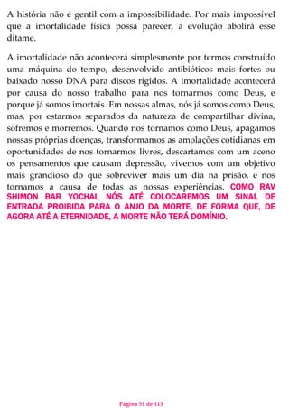 Página 51 de 113
A história não é gentil com a impossibilidade. Por mais impossível
que a imortalidade física possa parecer, a evolução abolirá esse
ditame.
A imortalidade não acontecerá simplesmente por termos construído
uma máquina do tempo, desenvolvido antibióticos mais fortes ou
baixado nosso DNA para discos rígidos. A imortalidade acontecerá
por causa do nosso trabalho para nos tornarmos como Deus, e
porque já somos imortais. Em nossas almas, nós já somos como Deus,
mas, por estarmos separados da natureza de compartilhar divina,
sofremos e morremos. Quando nos tornamos como Deus, apagamos
nossas próprias doenças, transformamos as amolações cotidianas em
oportunidades de nos tornarmos livres, descartamos com um aceno
os pensamentos que causam depressão, vivemos com um objetivo
mais grandioso do que sobreviver mais um dia na prisão, e nos
tornamos a causa de todas as nossas experiências. COMO RAV
SHIMON BAR YOCHAI, NÓS ATÉ COLOCAREMOS UM SINAL DE
ENTRADA PROIBIDA PARA O ANJO DA MORTE, DE FORMA QUE, DE
AGORA ATÉ A ETERNIDADE, A MORTE NÃO TERÁ DOMÍNIO.
 