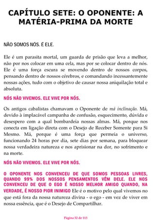 Página 52 de 113
CAPÍTULO SETE: O OPONENTE: A
MATÉRIA-PRIMA DA MORTE
NÃO SOMOS NÓS. É ELE.
Ele é um parasita mortal, um guarda de prisão que leva a melhor,
não por nos colocar em uma cela, mas por se colocar dentro de nós.
Ele é uma força escura se movendo dentro de nossos corpos,
pensando dentro de nossos cérebros, e comandando incessantemente
nossas ações, tudo com o objetivo de causar nossa aniquilação total e
absoluta.
NÓS NÃO VIVEMOS. ELE VIVE POR NÓS.
Os antigos cabalistas chamavam o Oponente de má inclinação. Má,
devido à implacável campanha de confusão, esquecimento, dúvida e
desespero com a qual bombardeia nossas almas. Má, porque nos
conecta em ligação direta com o Desejo de Receber Somente para Si
Mesmo. Má, porque é uma força que permeia o universo,
funcionando 24 horas por dia, sete dias por semana, para bloquear
nossa verdadeira natureza e nos aprisionar na dor, no sofrimento e
na morte.
NÓS NÃO VIVEMOS. ELE VIVE POR NÓS.
O OPONENTE NOS CONVENCEU DE QUE SOMOS PESSOAS LIVRES,
QUANDO 99% DOS NOSSOS PENSAMENTOS VÊM DELE. ELE NOS
CONVENCEU DE QUE O EGO É NOSSO MELHOR AMIGO QUANDO, NA
VERDADE, É NOSSO PIOR INIMIGO Ele é o motivo pelo qual vivemos no
que está fora da nossa natureza divina - o ego - em vez de viver em
nossa essência, que é o Desejo de Compartilhar.
 