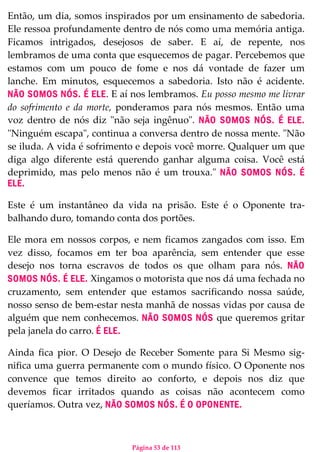 Página 53 de 113
Então, um dia, somos inspirados por um ensinamento de sabedoria.
Ele ressoa profundamente dentro de nós como uma memória antiga.
Ficamos intrigados, desejosos de saber. E aí, de repente, nos
lembramos de uma conta que esquecemos de pagar. Percebemos que
estamos com um pouco de fome e nos dá vontade de fazer um
lanche. Em minutos, esquecemos a sabedoria. Isto não é acidente.
NÃO SOMOS NÓS. É ELE. E aí nos lembramos. Eu posso mesmo me livrar
do sofrimento e da morte, ponderamos para nós mesmos. Então uma
voz dentro de nós diz "não seja ingênuo". NÃO SOMOS NÓS. É ELE.
"Ninguém escapa", continua a conversa dentro de nossa mente. "Não
se iluda. A vida é sofrimento e depois você morre. Qualquer um que
diga algo diferente está querendo ganhar alguma coisa. Você está
deprimido, mas pelo menos não é um trouxa." NÃO SOMOS NÓS. É
ELE.
Este é um instantâneo da vida na prisão. Este é o Oponente tra-
balhando duro, tomando conta dos portões.
Ele mora em nossos corpos, e nem ficamos zangados com isso. Em
vez disso, focamos em ter boa aparência, sem entender que esse
desejo nos torna escravos de todos os que olham para nós. NÃO
SOMOS NÓS. É ELE. Xingamos o motorista que nos dá uma fechada no
cruzamento, sem entender que estamos sacrificando nossa saúde,
nosso senso de bem-estar nesta manhã de nossas vidas por causa de
alguém que nem conhecemos. NÃO SOMOS NÓS que queremos gritar
pela janela do carro. É ELE.
Ainda fica pior. O Desejo de Receber Somente para Si Mesmo sig-
nifica uma guerra permanente com o mundo físico. O Oponente nos
convence que temos direito ao conforto, e depois nos diz que
devemos ficar irritados quando as coisas não acontecem como
queríamos. Outra vez, NÃO SOMOS NÓS. É O OPONENTE.
 