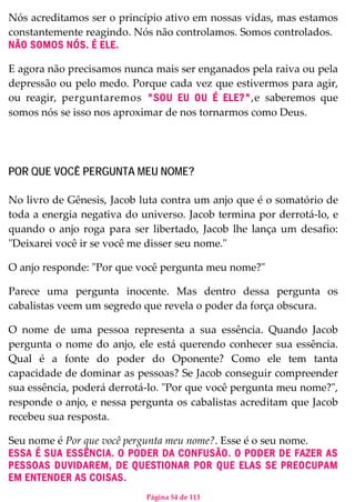 Página 54 de 113
Nós acreditamos ser o princípio ativo em nossas vidas, mas estamos
constantemente reagindo. Nós não controlamos. Somos controlados.
NÃO SOMOS NÓS. É ELE.
E agora não precisamos nunca mais ser enganados pela raiva ou pela
depressão ou pelo medo. Porque cada vez que estivermos para agir,
ou reagir, perguntaremos "SOU EU OU É ELE?",e saberemos que
somos nós se isso nos aproximar de nos tornarmos como Deus.
POR QUE VOCÊ PERGUNTA MEU NOME?
No livro de Gênesis, Jacob luta contra um anjo que é o somatório de
toda a energia negativa do universo. Jacob termina por derrotá-lo, e
quando o anjo roga para ser libertado, Jacob lhe lança um desafio:
"Deixarei você ir se você me disser seu nome."
O anjo responde: "Por que você pergunta meu nome?"
Parece uma pergunta inocente. Mas dentro dessa pergunta os
cabalistas veem um segredo que revela o poder da força obscura.
O nome de uma pessoa representa a sua essência. Quando Jacob
pergunta o nome do anjo, ele está querendo conhecer sua essência.
Qual é a fonte do poder do Oponente? Como ele tem tanta
capacidade de dominar as pessoas? Se Jacob conseguir compreender
sua essência, poderá derrotá-lo. "Por que você pergunta meu nome?",
responde o anjo, e nessa pergunta os cabalistas acreditam que Jacob
recebeu sua resposta.
Seu nome é Por que você pergunta meu nome?. Esse é o seu nome.
ESSA É SUA ESSÊNCIA. O PODER DA CONFUSÃO. O PODER DE FAZER AS
PESSOAS DUVIDAREM, DE QUESTIONAR POR QUE ELAS SE PREOCUPAM
EM ENTENDER AS COISAS.
 