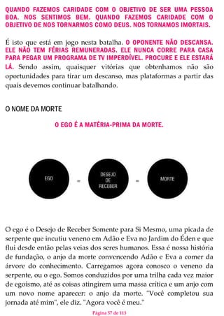 Página 57 de 113
QUANDO FAZEMOS CARIDADE COM O OBJETIVO DE SER UMA PESSOA
BOA. NOS SENTIMOS BEM. QUANDO FAZEMOS CARIDADE COM O
OBJETIVO DE NOS TORNARMOS COMO DEUS. NOS TORNAMOS IMORTAIS.
É isto que está em jogo nesta batalha. O OPONENTE NÃO DESCANSA.
ELE NÃO TEM FÉRIAS REMUNERADAS. ELE NUNCA CORRE PARA CASA
PARA PEGAR UM PROGRAMA DE TV IMPERDÍVEL. PROCURE E ELE ESTARÁ
LÁ. Sendo assim, quaisquer vitórias que obtenhamos não são
oportunidades para tirar um descanso, mas plataformas a partir das
quais devemos continuar batalhando.
O NOME DA MORTE
O EGO É A MATÉRIA-PRIMA DA MORTE.
O ego é o Desejo de Receber Somente para Si Mesmo, uma picada de
serpente que incutiu veneno em Adão e Eva no Jardim do Éden e que
flui desde então pelas veias dos seres humanos. Essa é nossa história
de fundação, o anjo da morte convencendo Adão e Eva a comer da
árvore do conhecimento. Carregamos agora conosco o veneno da
serpente, ou o ego. Somos conduzidos por uma trilha cada vez maior
de egoísmo, até as coisas atingirem uma massa crítica e um anjo com
um novo nome aparecer: o anjo da morte. "Você completou sua
jornada até mim", ele diz. "Agora você é meu."
 