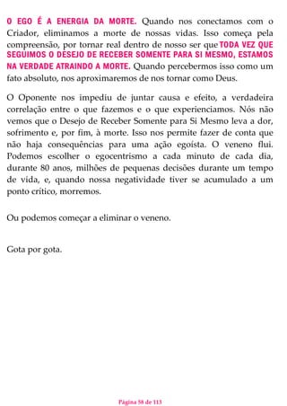 Página 58 de 113
O EGO É A ENERGIA DA MORTE. Quando nos conectamos com o
Criador, eliminamos a morte de nossas vidas. Isso começa pela
compreensão, por tornar real dentro de nosso ser que TODA VEZ QUE
SEGUIMOS O DESEJO DE RECEBER SOMENTE PARA SI MESMO, ESTAMOS
NA VERDADE ATRAINDO A MORTE. Quando percebermos isso como um
fato absoluto, nos aproximaremos de nos tornar como Deus.
O Oponente nos impediu de juntar causa e efeito, a verdadeira
correlação entre o que fazemos e o que experienciamos. Nós não
vemos que o Desejo de Receber Somente para Si Mesmo leva a dor,
sofrimento e, por fim, à morte. Isso nos permite fazer de conta que
não haja consequências para uma ação egoísta. O veneno flui.
Podemos escolher o egocentrismo a cada minuto de cada dia,
durante 80 anos, milhões de pequenas decisões durante um tempo
de vida, e, quando nossa negatividade tiver se acumulado a um
ponto crítico, morremos.
Ou podemos começar a eliminar o veneno.
Gota por gota.
 