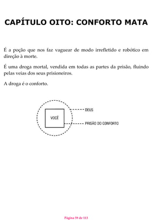 Página 59 de 113
CAPÍTULO OITO: CONFORTO MATA
É a poção que nos faz vaguear de modo irrefletido e robótico em
direção à morte.
É uma droga mortal, vendida em todas as partes da prisão, fluindo
pelas veias dos seus prisioneiros.
A droga é o conforto.
 