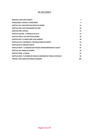 Página 6 de 113
SUMÁRIO
PRÓLOGO: UMA CARTA ABERTA 7
INTRODUÇÃO: A PEDRA E A MONTANHA 9
CAPÍTULO UM: UMA FRESTA NA PORTA DA PRISÃO 13
CAPÍTULO DOIS: DEUS DISFARÇADO DE VOCÊ 18
CAPÍTULO TRÊS: CERTEZA 25
CAPÍTULO QUATRO: A FÓRMULA DE DEUS 31
CAPÍTULO CINCO: SUA VIDA MUDA AGORA 39
CAPÍTULO SEIS: E A MORTE NÃO TERÁ DOMÍNIO 46
CAPÍTULO SETE: O OPONENTE: A MATÉRIA-PRIMA DA MORTE 52
CAPÍTULO OITO: CONFORTO MATA 59
CAPÍTULO NOVE: "O CORAÇÃO DAS PESSOAS DESENCAMINHADAS É QUASE" 67
CAPÍTULO DEZ: ARMAS DE GUERRA 78
CAPÍTULO ONZE: O ZOHAR 87
CAPÍTULO DOZE: "O OCEANO DE TODAS AS LÁGRIMAS DE TODAS AS PESSOAS" 94
EPÍLOGO: UMA JANELA EM NOSSOS CORAÇÕES 100
 