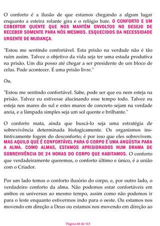Página 60 de 113
O conforto é a ilusão de que estamos chegando a algum lugar
enquanto a esteira rolante gira e o relógio bate. O CONFORTO E UM
COBERTOR QUENTE QUE NOS MANTÉM ENVOLTOS NO DESEJO DE
RECEBER SOMENTE PARA NÓS MESMOS. ESQUECIDOS DA NECESSIDADE
URGENTE DE MUDANÇA.
"Estou me sentindo confortável. Esta prisão na verdade não é tão
ruim assim. Talvez o objetivo da vida seja ter uma estada produtiva
na prisão. Um dia posso até chegar a ser presidente de um bloco de
celas. Pode acontecer. É uma prisão livre.''
Ou,
"Estou me sentindo confortável. Sabe, pode ser que eu nem esteja na
prisão. Talvez eu estivesse alucinando esse tempo todo. Talvez eu
esteja nos mares do sul e estes muros de concreto sejam na verdade
areia, e a lâmpada simples seja um sol quente e brilhante."
O conforto mata, ainda que buscá-lo seja uma estratégia de
sobrevivência determinada biologicamente. Os organismos ins-
tintivamente fogem do desconforto; é por isso que eles sobrevivem.
MAS AQUILO QUE É CONFORTÁVEL PARA O CORPO É UMA ANGÚSTIA PARA
A ALMA. COMO ALMAS, ESTAMOS APRISIONADOS NUM DRAMA DE
SOBREVIVÊNCIA DE 24 HORAS DO CORPO QUE HABITAMOS. O conforto
que verdadeiramente queremos, o conforto último e único, é a união
com o Criador.
Por um lado temos o conforto ilusório do corpo, e, por outro lado, o
verdadeiro conforto da alma. Não podemos estar confortáveis em
ambos os universos ao mesmo tempo, assim como não podemos ir
para o leste enquanto estivermos indo para o oeste. Ou estamos nos
movendo em direção a Deus ou estamos nos movendo em direção ao
 