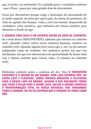 Página 61 de 113
ego, à morte e ao sofrimento. E o caminho para o verdadeiro conforto
- que é Deus - passa por uma grande dose de desconforto.
Passa por desconforto porque exige a destruição da necessidade de
se sentir especial, da ânsia por aprovação, do anseio de pertencer, do
vício no agrado das lisonjas - toda a junk food mental, desprovida de
verdadeiro valor nutritivo, que enfiamos em nossos cérebros para
alimentar a ilusão do ego.
A JORNADA PARA DEUS É UM ASSENTO EJETOR DA ZONA DE CONFORTO.
Se o sinal disser DESCONFORTO, sabemos que estamos no caminho
certo. Quando vamos contra nossa natureza humana, estamos no
caminho certo. Quando alguém ferir nosso ego, e, em vez de sairmos
indignados como de costume, nos sentirmos gratos aos que nos
insultaram, aos que nos ofereceram esta oportunidade de trazer mais
Luz e menos conforto para nossas vidas, aí estamos no caminho
certo.
Definimos conforto como a ausência de dor. Mas O VERDADEIRO
CONFORTO É O CRUZAR DE UM ABISMO. NUM LADO ESTAMOS NÓS. DO
OUTRO ESTÁ A PLENITUDE. TEMOS TENTADO ARRASTAR A FELICIDADE
PARA O NOSSO LADO DO ABISMO, QUANDO O QUE REALMENTE TEMOS
QUE FAZER É PULAR PARA O OUTRO LADO. SALTAR O ABISMO SIGNIFICA
A TRANSFORMAÇÃO TOTAL DA NOSSA NATUREZA: NOS TORNARMOS
COMO O CRIADOR, EM VEZ DE ESPERAR QUE O CRIADOR SE TORNE COMO
NÓS.
 