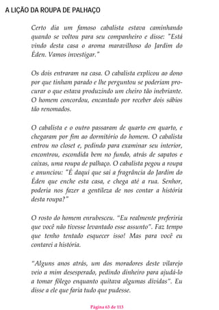 Página 63 de 113
A LIÇÃO DA ROUPA DE PALHAÇO
Certo dia um famoso cabalista estava caminhando
quando se voltou para seu companheiro e disse: "Está
vindo desta casa o aroma maravilhoso do Jardim do
Éden. Vamos investigar."
Os dois entraram na casa. O cabalista explicou ao dono
por que tinham parado e lhe perguntou se poderiam pro-
curar o que estava produzindo um cheiro tão inebriante.
O homem concordou, encantado por receber dois sábios
tão renomados.
O cabalista e o outro passaram de quarto em quarto, e
chegaram por fim ao dormitório do homem. O cabalista
entrou no closet e, pedindo para examinar seu interior,
encontrou, escondida bem no fundo, atrás de sapatos e
caixas, uma roupa de palhaço. O cabalista pegou a roupa
e anunciou: "É daqui que sai a fragrância do Jardim do
Éden que enche esta casa, e chega até a rua. Senhor,
poderia nos fazer a gentileza de nos contar a história
desta roupa?"
O rosto do homem enrubesceu. “Eu realmente preferiria
que você não tivesse levantado esse assunto”. Faz tempo
que tenho tentado esquecer isso! Mas para você eu
contarei a história.
“Alguns anos atrás, um dos moradores deste vilarejo
veio a mim desesperado, pedindo dinheiro para ajudá-lo
a tomar fôlego enquanto quitava algumas dívidas”. Eu
disse a ele que faria tudo que pudesse.
 