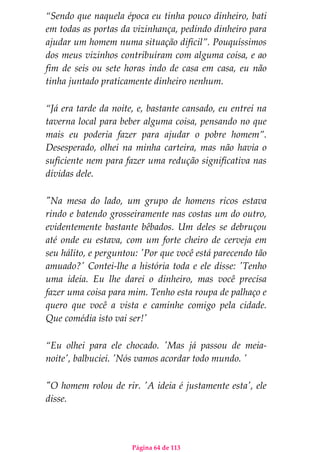 Página 64 de 113
“Sendo que naquela época eu tinha pouco dinheiro, bati
em todas as portas da vizinhança, pedindo dinheiro para
ajudar um homem numa situação difícil”. Pouquíssimos
dos meus vizinhos contribuíram com alguma coisa, e ao
fim de seis ou sete horas indo de casa em casa, eu não
tinha juntado praticamente dinheiro nenhum.
“Já era tarde da noite, e, bastante cansado, eu entrei na
taverna local para beber alguma coisa, pensando no que
mais eu poderia fazer para ajudar o pobre homem”.
Desesperado, olhei na minha carteira, mas não havia o
suficiente nem para fazer uma redução significativa nas
dívidas dele.
"Na mesa do lado, um grupo de homens ricos estava
rindo e batendo grosseiramente nas costas um do outro,
evidentemente bastante bêbados. Um deles se debruçou
até onde eu estava, com um forte cheiro de cerveja em
seu hálito, e perguntou: 'Por que você está parecendo tão
amuado?' Contei-lhe a história toda e ele disse: 'Tenho
uma ideia. Eu lhe darei o dinheiro, mas você precisa
fazer uma coisa para mim. Tenho esta roupa de palhaço e
quero que você a vista e caminhe comigo pela cidade.
Que comédia isto vai ser!'
“Eu olhei para ele chocado. 'Mas já passou de meia-
noite', balbuciei. 'Nós vamos acordar todo mundo. '
"O homem rolou de rir. 'A ideia é justamente esta', ele
disse.
 