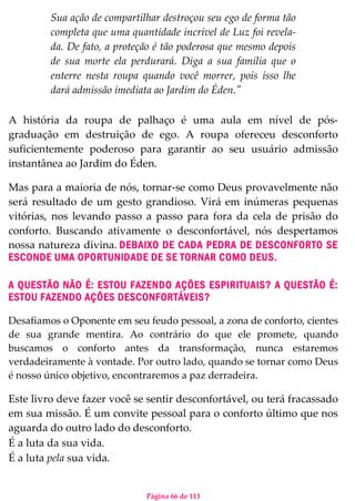 Página 66 de 113
Sua ação de compartilhar destroçou seu ego de forma tão
completa que uma quantidade incrível de Luz foi revela-
da. De fato, a proteção é tão poderosa que mesmo depois
de sua morte ela perdurará. Diga a sua família que o
enterre nesta roupa quando você morrer, pois isso lhe
dará admissão imediata ao Jardim do Éden."
A história da roupa de palhaço é uma aula em nível de pós-
graduação em destruição de ego. A roupa ofereceu desconforto
suficientemente poderoso para garantir ao seu usuário admissão
instantânea ao Jardim do Éden.
Mas para a maioria de nós, tornar-se como Deus provavelmente não
será resultado de um gesto grandioso. Virá em inúmeras pequenas
vitórias, nos levando passo a passo para fora da cela de prisão do
conforto. Buscando ativamente o desconfortável, nós despertamos
nossa natureza divina. DEBAIXO DE CADA PEDRA DE DESCONFORTO SE
ESCONDE UMA OPORTUNIDADE DE SE TORNAR COMO DEUS.
A QUESTÃO NÃO É: ESTOU FAZENDO AÇÕES ESPIRITUAIS? A QUESTÃO É:
ESTOU FAZENDO AÇÕES DESCONFORTÁVEIS?
Desafiamos o Oponente em seu feudo pessoal, a zona de conforto, cientes
de sua grande mentira. Ao contrário do que ele promete, quando
buscamos o conforto antes da transformação, nunca estaremos
verdadeiramente à vontade. Por outro lado, quando se tornar como Deus
é nosso único objetivo, encontraremos a paz derradeira.
Este livro deve fazer você se sentir desconfortável, ou terá fracassado
em sua missão. É um convite pessoal para o conforto último que nos
aguarda do outro lado do desconforto.
É a luta da sua vida.
É a luta pela sua vida.
 