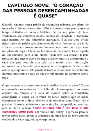 Página 67 de 113
CAPÍTULO NOVE: "O CORAÇÃO
DAS PESSOAS DESENCAMINHADAS
É QUASE"
Quando estamos numa prisão de segurança máxima, um plano de
fuga não é literatura escapista. Não é somente algo para passar o
tempo deitados em nossos beliches. Se for um plano de fuga
verdadeiro, ele inflamará nossos sonhos de liberdade e dominará
cada instante em que estivermos acordados. É aí que uma prisão
física difere da prisão que chamamos de vida. Porque na prisão da
vida, acorrentado ao ego, um ser humano pode muito bem topar com
um plano de fuga - talvez, na luz cinza da masmorra, ler a respeito
de um caminho para a luz eterna. Qual será sua reação? É bem
provável que siga o plano de fuga durante anos, se aventurando a
cada dia para fora de sua cela para reunir mais informação,
retornando a cada noite para regalar seus companheiros de prisão
com o que aprendeu. Ele jamais deixará a prisão, mas se confortará
durante anos com a noção de que ele está mesmo no caminho para a
fuga.
O que acorrenta os seres humanos à mediocridade do quase? O que
nos mantém escravizados é a falta de clareza quanto ao nosso
objetivo no mundo e a falta de clareza sobre a verdadeira
abrangência e poder da Fórmula de Deus. Depois que se aceita
claramente como o único objetivo o de tornar-se como Deus, não é
possível ficarmos satisfeitos com o simples compartilhar, meditar,
orar ou fazer o bem. NOSSO OBJETIVO NÃO É SER BOM. E NOS
TORNARMOS COMO DEUS Em vez de um hobby, a jornada para se
tornar como Deus atinge a dimensão de uma luta de todo coração
conduzida a cada segundo que respiramos.
 