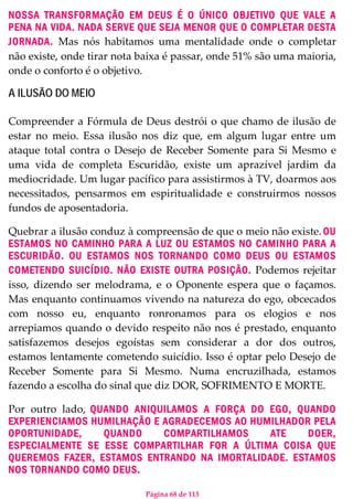 Página 68 de 113
NOSSA TRANSFORMAÇÃO EM DEUS É O ÚNICO OBJETIVO QUE VALE A
PENA NA VIDA. NADA SERVE QUE SEJA MENOR QUE O COMPLETAR DESTA
JORNADA. Mas nós habitamos uma mentalidade onde o completar
não existe, onde tirar nota baixa é passar, onde 51% são uma maioria,
onde o conforto é o objetivo.
A ILUSÃO DO MEIO
Compreender a Fórmula de Deus destrói o que chamo de ilusão de
estar no meio. Essa ilusão nos diz que, em algum lugar entre um
ataque total contra o Desejo de Receber Somente para Si Mesmo e
uma vida de completa Escuridão, existe um aprazível jardim da
mediocridade. Um lugar pacífico para assistirmos à TV, doarmos aos
necessitados, pensarmos em espiritualidade e construirmos nossos
fundos de aposentadoria.
Quebrar a ilusão conduz à compreensão de que o meio não existe. OU
ESTAMOS NO CAMINHO PARA A LUZ OU ESTAMOS NO CAMINHO PARA A
ESCURIDÃO. OU ESTAMOS NOS TORNANDO COMO DEUS OU ESTAMOS
COMETENDO SUICÍDIO. NÃO EXISTE OUTRA POSIÇÃO. Podemos rejeitar
isso, dizendo ser melodrama, e o Oponente espera que o façamos.
Mas enquanto continuamos vivendo na natureza do ego, obcecados
com nosso eu, enquanto ronronamos para os elogios e nos
arrepiamos quando o devido respeito não nos é prestado, enquanto
satisfazemos desejos egoístas sem considerar a dor dos outros,
estamos lentamente cometendo suicídio. Isso é optar pelo Desejo de
Receber Somente para Si Mesmo. Numa encruzilhada, estamos
fazendo a escolha do sinal que diz DOR, SOFRIMENTO E MORTE.
Por outro lado, QUANDO ANIQUILAMOS A FORÇA DO EGO, QUANDO
EXPERIENCIAMOS HUMILHAÇÃO E AGRADECEMOS AO HUMILHADOR PELA
OPORTUNIDADE, QUANDO COMPARTILHAMOS ATE DOER,
ESPECIALMENTE SE ESSE COMPARTILHAR FOR A ÚLTIMA COISA QUE
QUEREMOS FAZER, ESTAMOS ENTRANDO NA IMORTALIDADE. ESTAMOS
NOS TORNANDO COMO DEUS.
 