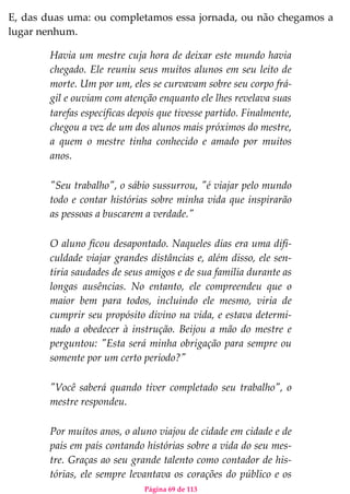 Página 69 de 113
E, das duas uma: ou completamos essa jornada, ou não chegamos a
lugar nenhum.
Havia um mestre cuja hora de deixar este mundo havia
chegado. Ele reuniu seus muitos alunos em seu leito de
morte. Um por um, eles se curvavam sobre seu corpo frá-
gil e ouviam com atenção enquanto ele lhes revelava suas
tarefas específicas depois que tivesse partido. Finalmente,
chegou a vez de um dos alunos mais próximos do mestre,
a quem o mestre tinha conhecido e amado por muitos
anos.
"Seu trabalho", o sábio sussurrou, "é viajar pelo mundo
todo e contar histórias sobre minha vida que inspirarão
as pessoas a buscarem a verdade."
O aluno ficou desapontado. Naqueles dias era uma difi-
culdade viajar grandes distâncias e, além disso, ele sen-
tiria saudades de seus amigos e de sua família durante as
longas ausências. No entanto, ele compreendeu que o
maior bem para todos, incluindo ele mesmo, viria de
cumprir seu propósito divino na vida, e estava determi-
nado a obedecer à instrução. Beijou a mão do mestre e
perguntou: "Esta será minha obrigação para sempre ou
somente por um certo período?"
"Você saberá quando tiver completado seu trabalho", o
mestre respondeu.
Por muitos anos, o aluno viajou de cidade em cidade e de
país em país contando histórias sobre a vida do seu mes-
tre. Graças ao seu grande talento como contador de his-
tórias, ele sempre levantava os corações do público e os
 