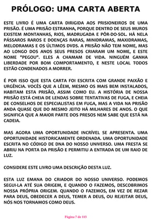 Página 7 de 113
PRÓLOGO: UMA CARTA ABERTA
ESTE LIVRO É UMA CARTA DIRIGIDA AOS PRISIONEIROS DE UMA
PRISÃO. É UMA PRISÃO ESTRANHA, PORQUE DENTRO DE SEUS MUROS
EXISTEM MONTANHAS, RIOS, MADRUGADA E PÔR-DO-SOL. HÁ NELA
PÁSSAROS RAROS E DOENÇAS RARAS, MINIDRAMAS, MAXIDRAMAS,
MELODRAMAS E OS ÚLTIMOS DVDS. A PRISÃO NÃO TEM NOME, MAS
AO LONGO DOS ANOS SEUS PRESOS CRIARAM UM NOME, E ESTE
NOME "PEGOU". ELES A CHAMAM DE VIDA. NINGUÉM GANHA
LIBERDADE POR BOM COMPORTAMENTO, E NESTE LOCAL TODOS
ESTÃO CONDENADOS A MORRER.
É POR ISSO QUE ESTA CARTA FOI ESCRITA COM GRANDE PAIXÃO E
URGÊNCIA. VOCÊS QUE A LÊEM, MESMO OS MAIS BEM INSTALADOS,
HABITAM ESTA PRISÃO, ASSIM COMO EU. A HISTÓRIA DE NOSSA
PRISÃO ESTÁ CHEIA DE LENDAS SOBRE TENTATIVAS DE FUGA, E CHEIA
DE CONSELHOS DE ESPECIALISTAS EM FUGA, MAS A VIDA NA PRISÃO
ANDA QUASE QUE DO MESMO JEITO HÁ MILHARES DE ANOS. O QUE
SIGNIFICA QUE A MAIOR PARTE DOS PRESOS NEM SABE QUE ESTÁ NA
CADEIA.
MAS AGORA UMA OPORTUNIDADE INCRÍVEL SE APRESENTA. UMA
OPORTUNIDADE HISTORICAMENTE ORDENADA. UMA OPORTUNIDADE
ESCRITA NO CÓDIGO DE DNA DO NOSSO UNIVERSO. UMA FRESTA SE
ABRIU NA PORTA DA PRISÃO E PERMITIU A ENTRADA DE UM RAIO DE
LUZ.
CONSIDERE ESTE LIVRO UMA DESCRIÇÃO DESTA LUZ.
ESTA LUZ EMANA DO CRIADOR DO NOSSO UNIVERSO. PODEMOS
SEGUI-LA ATÉ SUA ORIGEM, E QUANDO O FAZEMOS, DESCOBRIMOS
NOSSA PRÓPRIA ORIGEM. QUANDO O FAZEMOS, EM VEZ DE REZAR
PARA DEUS, OBEDECER A DEUS, TEMER A DEUS, OU REJEITAR DEUS,
NÓS NOS TORNAMOS COMO DEUS.
 