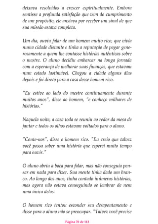 Página 70 de 113
deixava resolvidos a crescer espiritualmente. Embora
sentisse a profunda satisfação que vem do cumprimento
de um propósito, ele ansiava por receber um sinal de que
sua missão estava completa.
Um dia, ouviu falar de um homem muito rico, que vivia
numa cidade distante e tinha a reputação de pagar gene-
rosamente a quem lhe contasse histórias autênticas sobre
o mestre. O aluno decidiu embarcar na longa jornada
com a esperança de melhorar suas finanças, que estavam
num estado lastimável. Chegou a cidade alguns dias
depois e foi direto para a casa desse homem rico.
"Eu estive ao lado do mestre continuamente durante
muitos anos", disse ao homem, "e conheço milhares de
histórias."
Naquela noite, a casa toda se reuniu ao redor da mesa de
jantar e todos os olhos estavam voltados para o aluno.
"Conte-nos", disse o homem rico. "Eu creio que talvez
você possa saber uma história que esperei muito tempo
para ouvir."
O aluno abriu a boca para falar, mas não conseguia pen-
sar em nada para dizer. Sua mente tinha dado um bran-
co. Ao longo dos anos, tinha contado inúmeras histórias,
mas agora não estava conseguindo se lembrar de nem
uma única delas.
O homem rico tentou esconder seu desapontamento e
disse para o aluno não se preocupar. "Talvez você precise
 