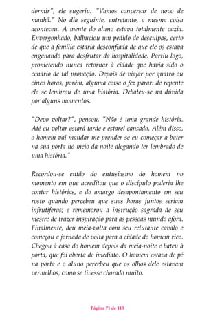 Página 71 de 113
dormir", ele sugeriu. "Vamos conversar de novo de
manhã." No dia seguinte, entretanto, a mesma coisa
aconteceu. A mente do aluno estava totalmente vazia.
Envergonhado, balbuciou um pedido de desculpas, certo
de que a família estaria desconfiada de que ele os estava
enganando para desfrutar da hospitalidade. Partiu logo,
prometendo nunca retornar à cidade que havia sido o
cenário de tal provação. Depois de viajar por quatro ou
cinco horas, porém, alguma coisa o fez parar: de repente
ele se lembrou de uma história. Debateu-se na dúvida
por alguns momentos.
"Devo voltar?", pensou. "Não é uma grande história.
Até eu voltar estará tarde e estarei cansado. Além disso,
o homem vai mandar me prender se eu começar a bater
na sua porta no meio da noite alegando ter lembrado de
uma história."
Recordou-se então do entusiasmo do homem no
momento em que acreditou que o discípulo poderia lhe
contar histórias, e do amargo desapontamento em seu
rosto quando percebeu que suas horas juntos seriam
infrutíferas; e rememorou a instrução sagrada de seu
mestre de trazer inspiração para as pessoas mundo afora.
Finalmente, deu meia-volta com seu relutante cavalo e
começou a jornada de volta para a cidade do homem rico.
Chegou à casa do homem depois da meia-noite e bateu à
porta, que foi aberta de imediato. O homem estava de pé
na porta e o aluno percebeu que os olhos dele estavam
vermelhos, como se tivesse chorado muito.
 