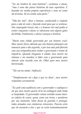 Página 72 de 113
"Eu me lembrei de uma história!", exclamou o aluno,
"mas é uma das piores histórias do meu repertório. E
baseada em minha própria experiência e nem sei como
ela termina. Só sei contar uma parte."
"Não faz mal", disse o homem, conduzindo o viajante
para a sala de estar e fazendo sinal para que se sentasse.
Um empregado trouxe chá, e o homem rico mal podia se
conter enquanto o aluno se refrescava com alguns goles
da bebida. Finalmente, o aluno começou a história.
"Havia uma cidade governada por um homem cruel.
Meu mestre ficou sabendo que este homem planejara um
massacre para o dia seguinte, e por isso saiu pela floresta
com sua companhia para visitar o governante e tratar de
impedi-lo. Quando chegamos à cidade, meu mestre me
chamou e me mandou ir falar com o governante para
marcar uma reunião com ele. Olhei para meu mestre
horrorizado.
'"Ele vai me matar', balbuciei.
'"Simplesmente vá e faça o que eu disse', meu mestre
respondeu serenamente.
"Eu pedi uma audiência com o governador e expliquei a
ele que meu mestre queria vê-lo na estalagem onde tinha
se hospedado. O governador estava sentado numa imen-
sa cadeira de couro, quase como um trono, e ponderou
por um momento. Uma dúzia de guardas o protegia,
todos armados com cimitarras reluzentes. Parecia certo
que ele acenaria a eles e que eu seria instantaneamente
 