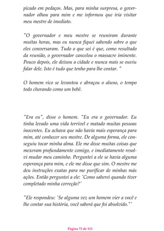 Página 73 de 113
picado em pedaços. Mas, para minha surpresa, o gover-
nador olhou para mim e me informou que iria visitar
meu mestre de imediato.
"O governador e meu mestre se reuniram durante
muitas horas, mas eu nunca fiquei sabendo sobre o que
eles conversaram. Tudo o que sei é que, como resultado
da reunião, o governador cancelou o massacre iminente.
Pouco depois, ele deixou a cidade e nunca mais se ouviu
falar dele. Isto é tudo que tenho para lhe contar. "
O homem rico se levantou e abraçou o aluno, o tempo
todo chorando como um bebê.
"Era eu", disse o homem. "Eu era o governador. Eu
tinha levado uma vida terrível e matado muitas pessoas
inocentes. Eu achava que não havia mais esperança para
mim, até conhecer seu mestre. De alguma forma, ele con-
seguiu tocar minha alma. Ele me disse muitas coisas que
mexeram profundamente comigo, e imediatamente resol-
vi mudar meu caminho. Perguntei a ele se havia alguma
esperança para mim, e ele me disse que sim. O mestre me
deu instruções exatas para me purificar de minhas más
ações. Então perguntei a ele: 'Como saberei quando tiver
completado minha correção?'
"Ele respondeu: 'Se alguma vez um homem vier a você e
lhe contar sua história, você saberá que foi absolvido."'
 
