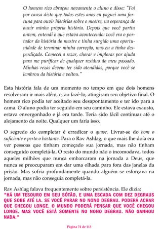 Página 74 de 113
O homem rico abraçou novamente o aluno e disse: "Foi
por causa disto que todos estes anos eu paguei uma for-
tuna para ouvir histórias sobre o mestre, na esperança de
ouvir minha própria história. Depois que você partiu
ontem, entendi o que estava acontecendo: você era o por-
tador da história do mestre e tinha surgido uma oportu-
nidade de terminar minha correção, mas eu a tinha des-
perdiçado. Comecei a rezar, chorar e implorar por ajuda
para me purificar de qualquer resíduo do meu passado.
Minhas rezas devem ter sido atendidas, porque você se
lembrou da história e voltou."
Esta história fala de um momento no tempo em que dois homens
resolveram ir mais além, e, ao fazê-lo, atingiram seu objetivo final. O
homem rico podia ter aceitado seu desapontamento e ter ido para a
cama. O aluno podia ter seguido em seu caminho. Ele estava exausto,
estava envergonhado e já era tarde. Teria sido fácil continuar até o
alojamento da noite. Qualquer um faria isso.
O segredo do completar é erradicar o quase. Livrar-se do bom o
suficiente e perto o bastante. Para o Rav Ashlag, o que mais lhe doía era
ver pessoas que tinham começado sua jornada, mas não tinham
conseguido completá-la. O resto do mundo não o incomodava, todos
aqueles milhões que nunca embarcaram na jornada a Deus, que
nunca se preocuparam em dar uma olhada para fora das janelas da
prisão. Mas sofria profundamente quando alguém se esforçava na
jornada, mas não conseguia completá-la.
Rav Ashlag falava frequentemente sobre persistência. Ele dizia:
"HÁ UM TESOURO EM SEU SÓTÃO, E UMA ESCADA COM DEZ DEGRAUS
QUE SOBE ATÉ LA. SE VOCÊ PARAR NO NONO DEGRAU. PODERÁ ACHAR
QUE CHEGOU LONGE. O MUNDO PODERÁ PENSAR QUE VOCÊ CHEGOU
LONGE. MAS VOCÊ ESTÁ SOMENTE NO NONO DEGRAU. NÃO GANHOU
NADA."
 