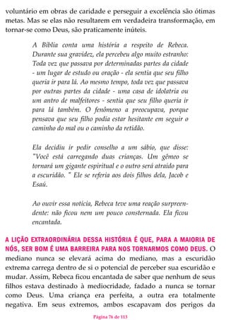 Página 76 de 113
voluntário em obras de caridade e perseguir a excelência são ótimas
metas. Mas se elas não resultarem em verdadeira transformação, em
tornar-se como Deus, são praticamente inúteis.
A Bíblia conta uma história a respeito de Rebeca.
Durante sua gravidez, ela percebeu algo muito estranho:
Toda vez que passava por determinadas partes da cidade
- um lugar de estudo ou oração - ela sentia que seu filho
queria ir para lá. Ao mesmo tempo, toda vez que passava
por outras partes da cidade - uma casa de idolatria ou
um antro de malfeitores - sentia que seu filho queria ir
para lá também. O fenômeno a preocupava, porque
pensava que seu filho podia estar hesitante em seguir o
caminho do mal ou o caminho da retidão.
Ela decidiu ir pedir conselho a um sábio, que disse:
"Você está carregando duas crianças. Um gêmeo se
tornará um gigante espiritual e o outro será atraído para
a escuridão. " Ele se referia aos dois filhos dela, Jacob e
Esaú.
Ao ouvir essa notícia, Rebeca teve uma reação surpreen-
dente: não ficou nem um pouco consternada. Ela ficou
encantada.
A LIÇÃO EXTRAORDINÁRIA DESSA HISTÓRIA É QUE, PARA A MAIORIA DE
NÓS, SER BOM É UMA BARREIRA PARA NOS TORNARMOS COMO DEUS. O
mediano nunca se elevará acima do mediano, mas a escuridão
extrema carrega dentro de si o potencial de perceber sua escuridão e
mudar. Assim, Rebeca ficou encantada de saber que nenhum de seus
filhos estava destinado à mediocridade, fadado a nunca se tornar
como Deus. Uma criança era perfeita, a outra era totalmente
negativa. Em seus extremos, ambos escapavam dos perigos da
 