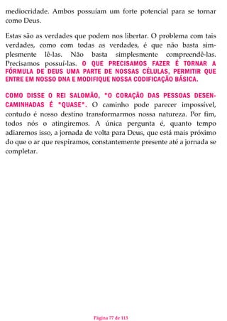 Página 77 de 113
mediocridade. Ambos possuíam um forte potencial para se tornar
como Deus.
Estas são as verdades que podem nos libertar. O problema com tais
verdades, como com todas as verdades, é que não basta sim-
plesmente lê-las. Não basta simplesmente compreendê-las.
Precisamos possuí-las. O QUE PRECISAMOS FAZER É TORNAR A
FÓRMULA DE DEUS UMA PARTE DE NOSSAS CÉLULAS, PERMITIR QUE
ENTRE EM NOSSO DNA E MODIFIQUE NOSSA CODIFICAÇÃO BÁSICA.
COMO DISSE O REI SALOMÃO, "O CORAÇÃO DAS PESSOAS DESEN-
CAMINHADAS É "QUASE". O caminho pode parecer impossível,
contudo é nosso destino transformarmos nossa natureza. Por fim,
todos nós o atingiremos. A única pergunta é, quanto tempo
adiaremos isso, a jornada de volta para Deus, que está mais próximo
do que o ar que respiramos, constantemente presente até a jornada se
completar.
 