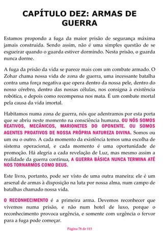 Página 78 de 113
CAPÍTULO DEZ: ARMAS DE
GUERRA
Estamos propondo a fuga da maior prisão de segurança máxima
jamais construída. Sendo assim, não é uma simples questão de se
esgueirar quando o guarda estiver dormindo. Nesta prisão, o guarda
nunca dorme.
A fuga da prisão da vida se parece mais com um combate armado. O
Zohar chama nossa vida de zona de guerra, uma incessante batalha
contra uma força negativa que opera dentro da nossa pele, dentro do
nosso cérebro, dentro das nossas células, nos consigna à existência
robótica, e depois como recompensa nos mata. É um combate mortal
pela causa da vida imortal.
Habitamos numa zona de guerra, nós que adentramos por esta porta
que se abriu neste momento na consciência humana. OU NÓS SOMOS
REATIVOS, MECÂNICOS, MARIONETES DO OPONENTE. OU SOMOS
AGENTES PROATIVOS DE NOSSA PRÓPRIA NATUREZA DIVINA. Somos ou
um ou o outro. A cada momento da existência temos uma escolha de
sistema operacional, e cada momento é uma oportunidade de
promoção. Há alegria a cada revelação de Luz, mas mesmo assim a
realidade da guerra continua, A GUERRA BÁSICA NUNCA TERMINA ATÉ
NOS TORNARMOS COMO DEUS.
Este livro, portanto, pode ser visto de uma outra maneira: ele é um
arsenal de armas à disposição na luta por nossa alma, num campo de
batalhas chamado nossa vida.
O RECONHECIMENTO é a primeira arma. Devemos reconhecer que
vivemos numa prisão, e não num hotel de luxo, porque o
reconhecimento provoca urgência, e somente com urgência o fervor
para a fuga pode começar.
 
