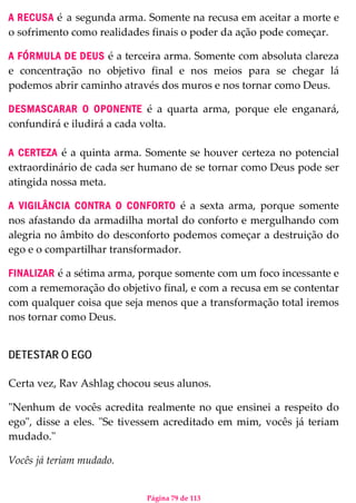 Página 79 de 113
A RECUSA é a segunda arma. Somente na recusa em aceitar a morte e
o sofrimento como realidades finais o poder da ação pode começar.
A FÓRMULA DE DEUS é a terceira arma. Somente com absoluta clareza
e concentração no objetivo final e nos meios para se chegar lá
podemos abrir caminho através dos muros e nos tornar como Deus.
DESMASCARAR O OPONENTE é a quarta arma, porque ele enganará,
confundirá e iludirá a cada volta.
A CERTEZA é a quinta arma. Somente se houver certeza no potencial
extraordinário de cada ser humano de se tornar como Deus pode ser
atingida nossa meta.
A VIGILÂNCIA CONTRA O CONFORTO é a sexta arma, porque somente
nos afastando da armadilha mortal do conforto e mergulhando com
alegria no âmbito do desconforto podemos começar a destruição do
ego e o compartilhar transformador.
FINALIZAR é a sétima arma, porque somente com um foco incessante e
com a rememoração do objetivo final, e com a recusa em se contentar
com qualquer coisa que seja menos que a transformação total iremos
nos tornar como Deus.
DETESTAR O EGO
Certa vez, Rav Ashlag chocou seus alunos.
"Nenhum de vocês acredita realmente no que ensinei a respeito do
ego", disse a eles. "Se tivessem acreditado em mim, vocês já teriam
mudado."
Vocês já teriam mudado.
 