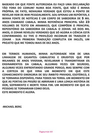 Página 8 de 113
BASEADO EM QUE FONTE AUTORIZADA EU FAÇO UMA DECLARAÇÃO
TÃO FORA DO COMUM? NUMA BOA FONTE, QUE NÃO É MINHA
PRÓPRIA. DE FATO, NENHUMA VERDADE QUE ESTOU A PONTO DE
REVELAR VEM DE MIM PESSOALMENTE. SOU APENAS UM REPÓRTER, E
MINHA FONTE DE NOTÍCIAS É UM CORPO DE SABEDORIA DE 5 MIL
ANOS CHAMADO CABALA. MINHA REFERÊNCIA PRINCIPAL SÃO 23
VOLUMES DE TEXTO EM ARAMAICO, QUE COMPÕEM O PRINCIPAL
REPOSITÓRIO DA SABEDORIA DA CABALA: O ZOHAR. HÁ DOIS MIL
ANOS, O ZOHAR REVELOU VERDADES QUE SÓ AGORA A CIÊNCIA ESTÁ
CONFIRMANDO. EU TIVE O PRIVILÉGIO INCOMUM DE TRADUZIR O
ZOHAR - SUA PRIMEIRA TRADUÇÃO COMPLETA EM INGLÊS, UM
PROJETO QUE ME TOMOU MAIS DE DEZ ANOS.
EM TERMOS HUMANOS, MINHA AUTORIDADE VEM DE UMA
LINHAGEM DE GIGANTES: CABALISTAS E ERUDITOS QUE POR
MILHARES DE ANOS VIVERAM, REVELARAM E TRANSMITIRAM OS
ENSINAMENTOS DA CABALA, ALGUMAS VEZES EM SEGREDO,
ALGUMAS VEZES ENFRENTANDO GRANDE PERIGO, MAS SEMPRE COM
A CERTEZA DE QUE VIRIA UM MOMENTO EM QUE ESTE
CONHECIMENTO EMERGIRIA DE SEU ÂMBITO PRIVADO, ESOTÉRICO, E
SE TORNARIA DISPONÍVEL PARA TODOS NA TERRA. UM MOMENTO EM
QUE AS PORTAS DA PRISÃO SE ABRIRIAM E UMA LONGA HISTÓRIA DE
DOR, SOFRIMENTO E MORTE TERIA FIM. UM MOMENTO EM QUE AS
PESSOAS SE TORNARIAM COMO DEUS.
ESTE MOMENTO É AGORA.
-MICHAEL BERG
 
