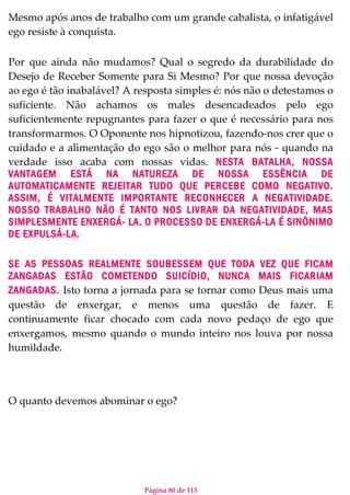 Página 80 de 113
Mesmo após anos de trabalho com um grande cabalista, o infatigável
ego resiste à conquista.
Por que ainda não mudamos? Qual o segredo da durabilidade do
Desejo de Receber Somente para Si Mesmo? Por que nossa devoção
ao ego é tão inabalável? A resposta simples é: nós não o detestamos o
suficiente. Não achamos os males desencadeados pelo ego
suficientemente repugnantes para fazer o que é necessário para nos
transformarmos. O Oponente nos hipnotizou, fazendo-nos crer que o
cuidado e a alimentação do ego são o melhor para nós - quando na
verdade isso acaba com nossas vidas. NESTA BATALHA, NOSSA
VANTAGEM ESTÁ NA NATUREZA DE NOSSA ESSÊNCIA DE
AUTOMATICAMENTE REJEITAR TUDO QUE PERCEBE COMO NEGATIVO.
ASSIM, É VITALMENTE IMPORTANTE RECONHECER A NEGATIVIDADE.
NOSSO TRABALHO NÃO É TANTO NOS LIVRAR DA NEGATIVIDADE, MAS
SIMPLESMENTE ENXERGÁ- LA. O PROCESSO DE ENXERGÁ-LA É SINÔNIMO
DE EXPULSÁ-LA.
SE AS PESSOAS REALMENTE SOUBESSEM QUE TODA VEZ QUE FICAM
ZANGADAS ESTÃO COMETENDO SUICÍDIO, NUNCA MAIS FICARIAM
ZANGADAS. Isto torna a jornada para se tornar como Deus mais uma
questão de enxergar, e menos uma questão de fazer. E
continuamente ficar chocado com cada novo pedaço de ego que
enxergamos, mesmo quando o mundo inteiro nos louva por nossa
humildade.
O quanto devemos abominar o ego?
 