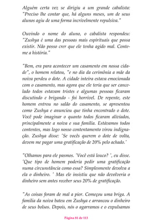 Página 81 de 113
Alguém certa vez se dirigiu a um grande cabalista:
"Preciso lhe contar que, há alguns meses, um de seus
alunos agiu de uma forma incrivelmente repulsiva."
Ouvindo o nome do aluno, o cabalista respondeu:
"Zushya é uma das pessoas mais espirituais que possa
existir. Não posso crer que ele tenha agido mal. Conte-
me a história."
"Bem, era para acontecer um casamento em nossa cida-
de", o homem relatou, "e no dia da cerimônia a mãe da
noiva perdeu o dote. A cidade inteira estava emocionada
com o casamento, mas agora que ele teria que ser cance-
lado todos estavam tristes e algumas pessoas ficaram
discutindo e brigando - foi horrível. De repente, este
homem entrou no salão do casamento, se apresentou
como Zushya e anunciou que tinha encontrado o dote.
Você pode imaginar o quanto todos ficaram aliviados,
principalmente a noiva e sua família. Estávamos todos
contentes, mas logo nosso contentamento virou indigna-
ção. Zushya disse: 'Se vocês querem o dote de volta,
devem me pagar uma gratificação de 20% pelo achado.'
"Olhamos para ele pasmos. 'Você está louco? ', eu disse.
'Que tipo de homem poderia pedir uma gratificação
numa circunstância como essa? Simplesmente devolva a
ela o dinheiro. ' Mas ele insistiu que não devolveria o
dinheiro sem antes receber seus 20% de gratificação.
"As coisas foram de mal a pior. Começou uma briga. A
família da noiva bateu em Zushya e arrancou o dinheiro
de seus bolsos. Depois, nós o agarramos e o expulsamos
 
